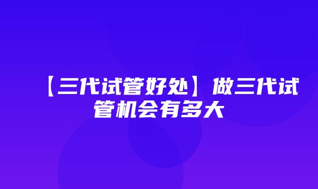 【三代试管好处】做三代试管机会有多大