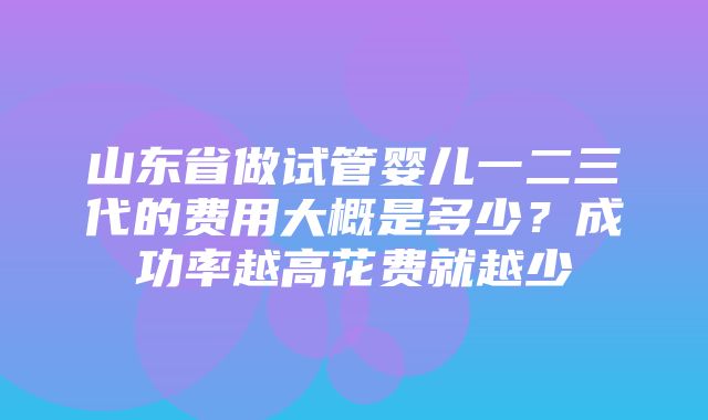 山东省做试管婴儿一二三代的费用大概是多少？成功率越高花费就越少