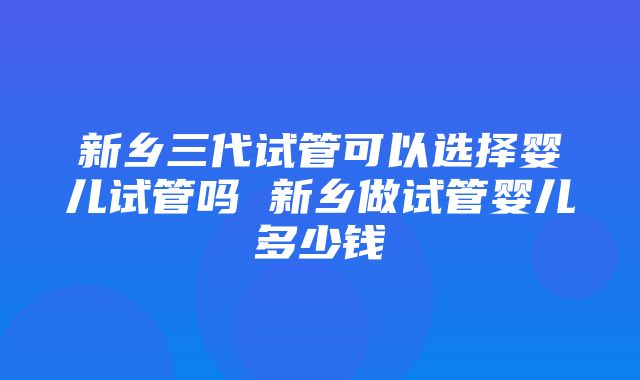 新乡三代试管可以选择婴儿试管吗 新乡做试管婴儿多少钱