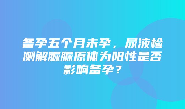 备孕五个月未孕，尿液检测解脲脲原体为阳性是否影响备孕？