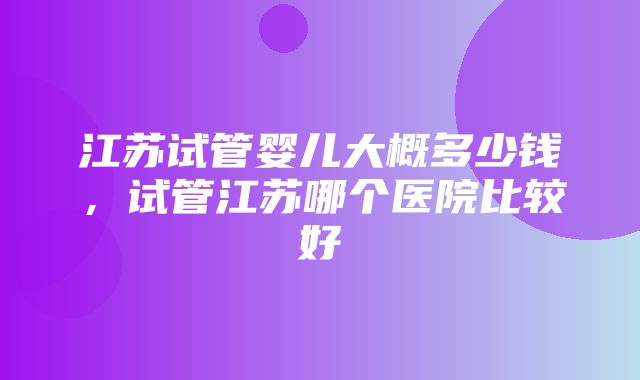 江苏试管婴儿大概多少钱，试管江苏哪个医院比较好