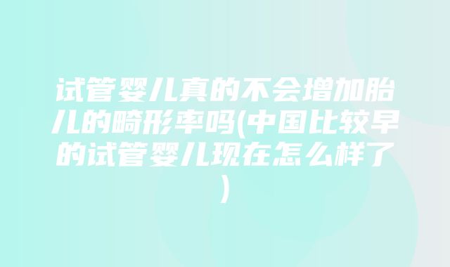 试管婴儿真的不会增加胎儿的畸形率吗(中国比较早的试管婴儿现在怎么样了)