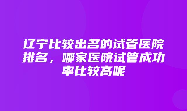 辽宁比较出名的试管医院排名，哪家医院试管成功率比较高呢