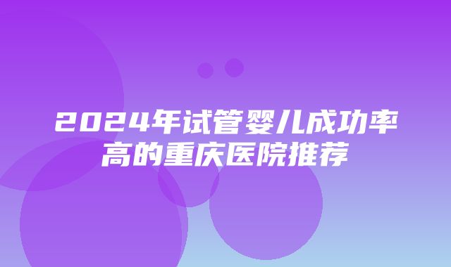 2024年试管婴儿成功率高的重庆医院推荐