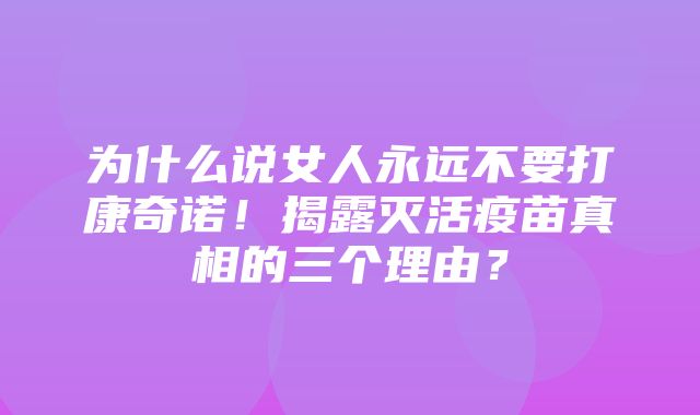 为什么说女人永远不要打康奇诺！揭露灭活疫苗真相的三个理由？