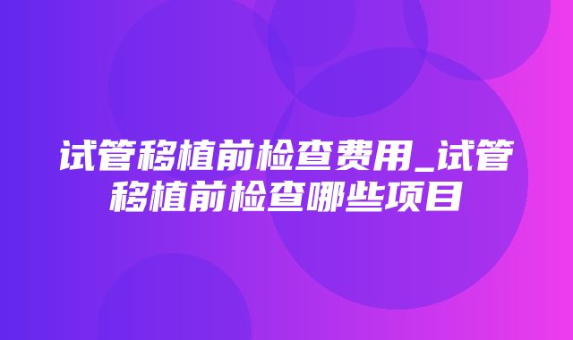 试管移植前检查费用_试管移植前检查哪些项目