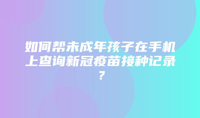 如何帮未成年孩子在手机上查询新冠疫苗接种记录？