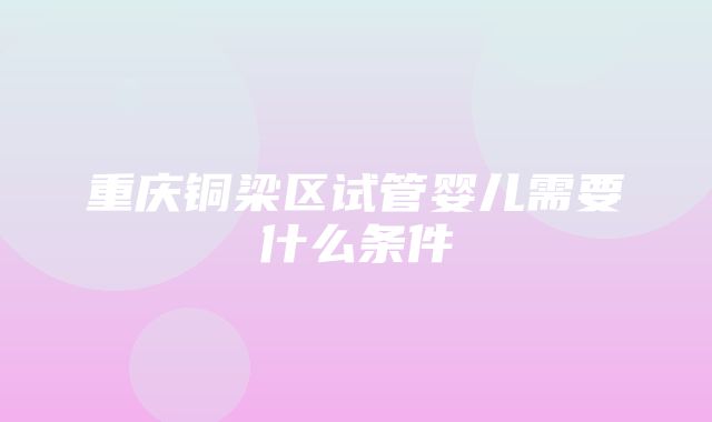 重庆铜梁区试管婴儿需要什么条件