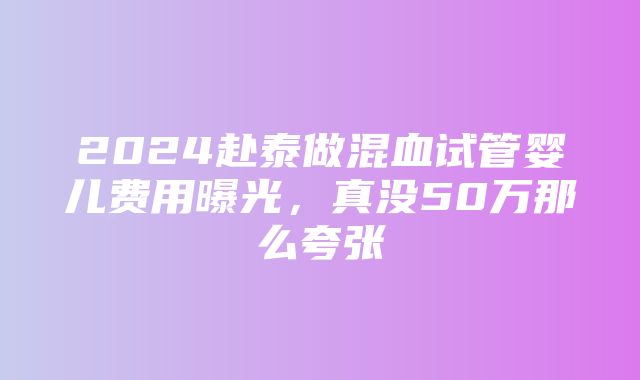 2024赴泰做混血试管婴儿费用曝光，真没50万那么夸张