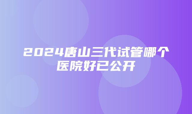 2024唐山三代试管哪个医院好已公开