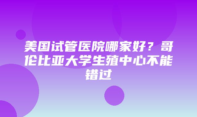 美国试管医院哪家好？哥伦比亚大学生殖中心不能错过