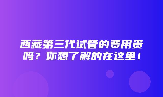 西藏第三代试管的费用贵吗？你想了解的在这里！