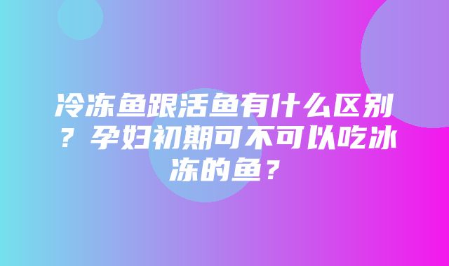 冷冻鱼跟活鱼有什么区别？孕妇初期可不可以吃冰冻的鱼？