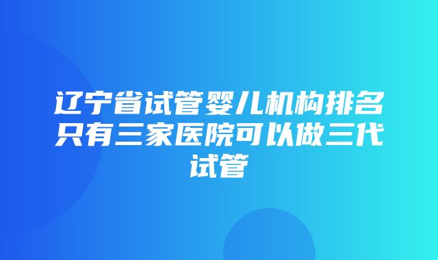 辽宁省试管婴儿机构排名只有三家医院可以做三代试管