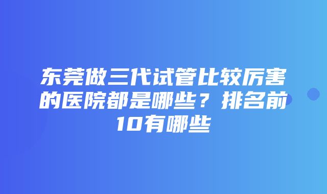 东莞做三代试管比较厉害的医院都是哪些？排名前10有哪些