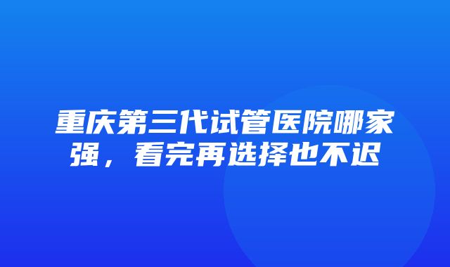 重庆第三代试管医院哪家强，看完再选择也不迟