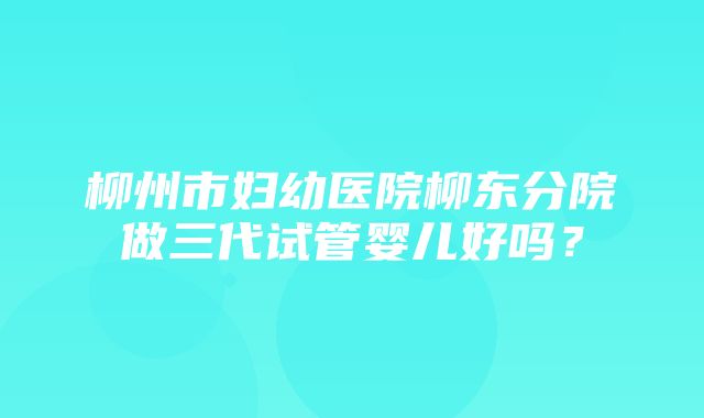 柳州市妇幼医院柳东分院做三代试管婴儿好吗？