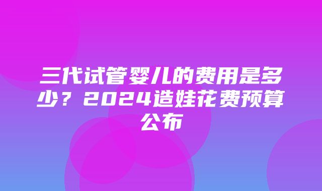 三代试管婴儿的费用是多少？2024造娃花费预算公布