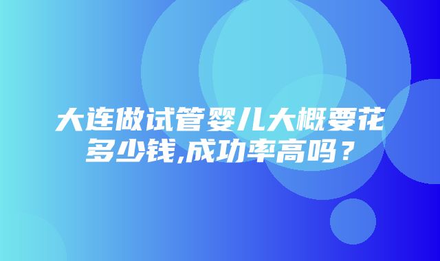 大连做试管婴儿大概要花多少钱,成功率高吗？