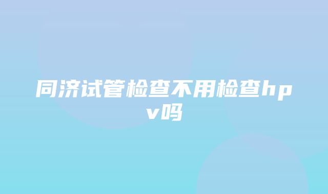 同济试管检查不用检查hpv吗