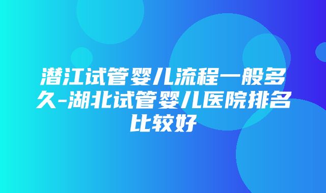 潜江试管婴儿流程一般多久-湖北试管婴儿医院排名比较好