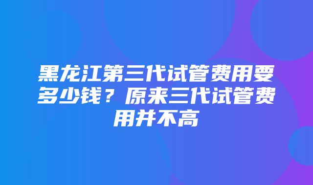 黑龙江第三代试管费用要多少钱？原来三代试管费用并不高