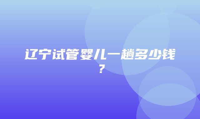 辽宁试管婴儿一趟多少钱？