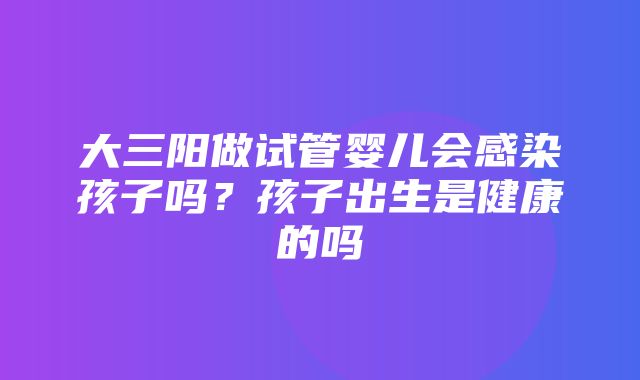 大三阳做试管婴儿会感染孩子吗？孩子出生是健康的吗