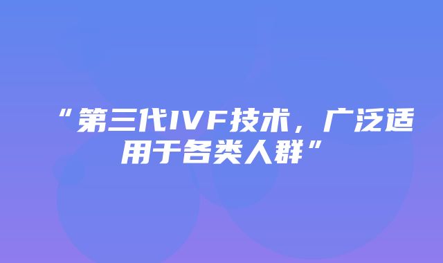 “第三代IVF技术，广泛适用于各类人群”