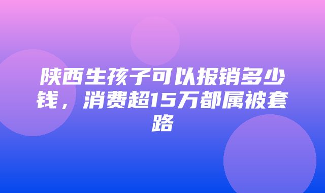 陕西生孩子可以报销多少钱，消费超15万都属被套路