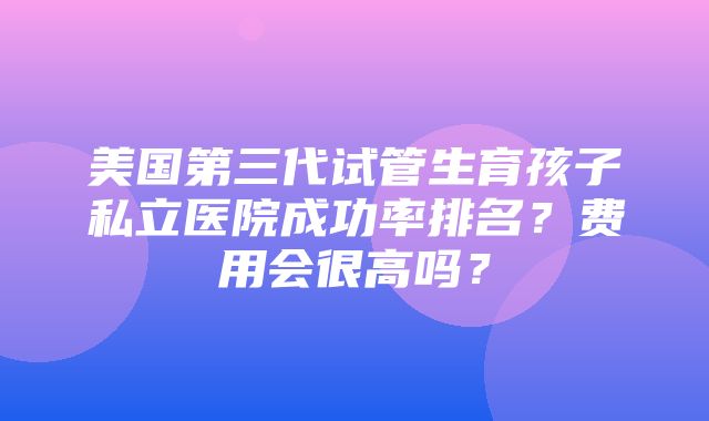 美国第三代试管生育孩子私立医院成功率排名？费用会很高吗？