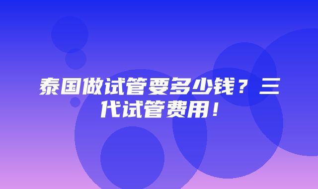 泰国做试管要多少钱？三代试管费用！