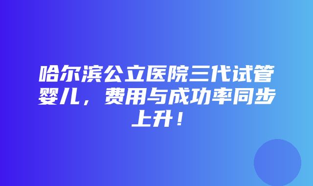 哈尔滨公立医院三代试管婴儿，费用与成功率同步上升！