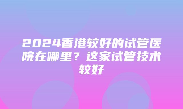 2024香港较好的试管医院在哪里？这家试管技术较好