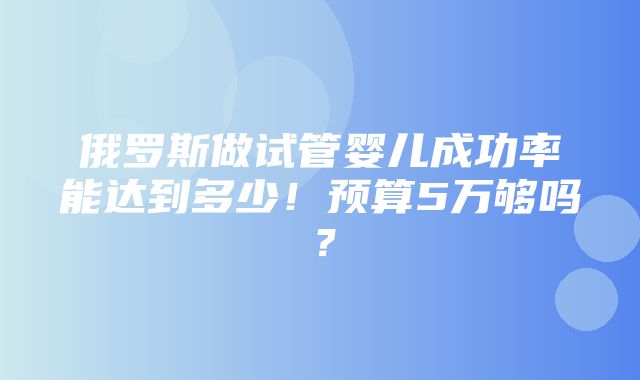 俄罗斯做试管婴儿成功率能达到多少！预算5万够吗？