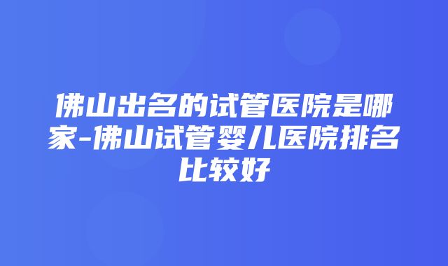 佛山出名的试管医院是哪家-佛山试管婴儿医院排名比较好