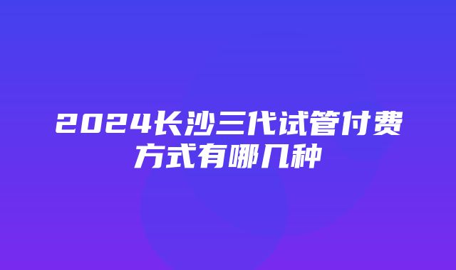 2024长沙三代试管付费方式有哪几种