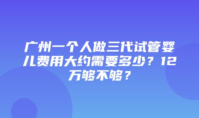 广州一个人做三代试管婴儿费用大约需要多少？12万够不够？