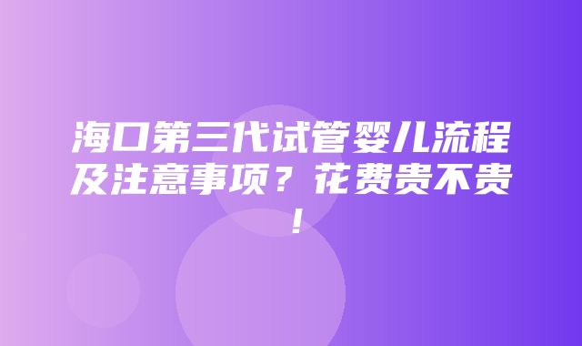 海口第三代试管婴儿流程及注意事项？花费贵不贵！