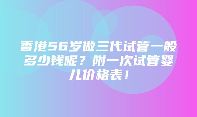 香港56岁做三代试管一般多少钱呢？附一次试管婴儿价格表！