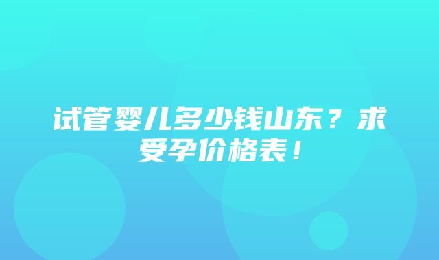 试管婴儿多少钱山东？求受孕价格表！