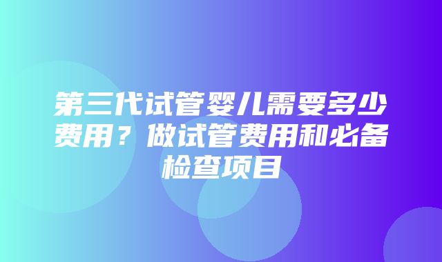 第三代试管婴儿需要多少费用？做试管费用和必备检查项目