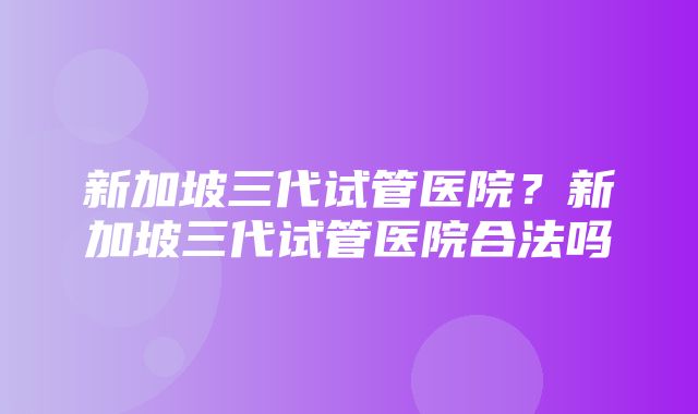 新加坡三代试管医院？新加坡三代试管医院合法吗