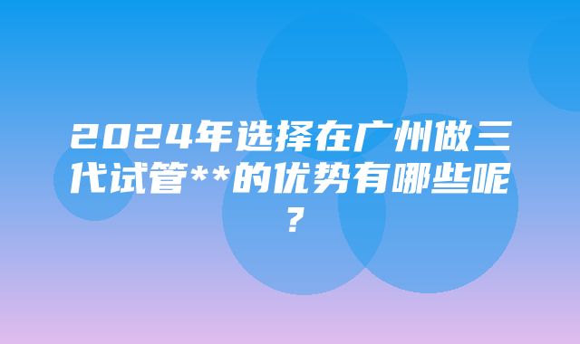 2024年选择在广州做三代试管**的优势有哪些呢？