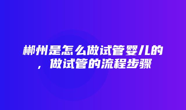 郴州是怎么做试管婴儿的，做试管的流程步骤