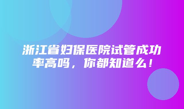 浙江省妇保医院试管成功率高吗，你都知道么！