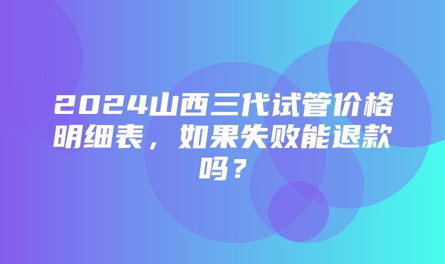 2024山西三代试管价格明细表，如果失败能退款吗？