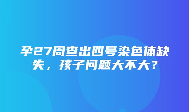 孕27周查出四号染色体缺失，孩子问题大不大？