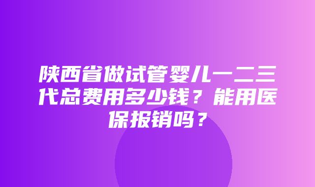 陕西省做试管婴儿一二三代总费用多少钱？能用医保报销吗？