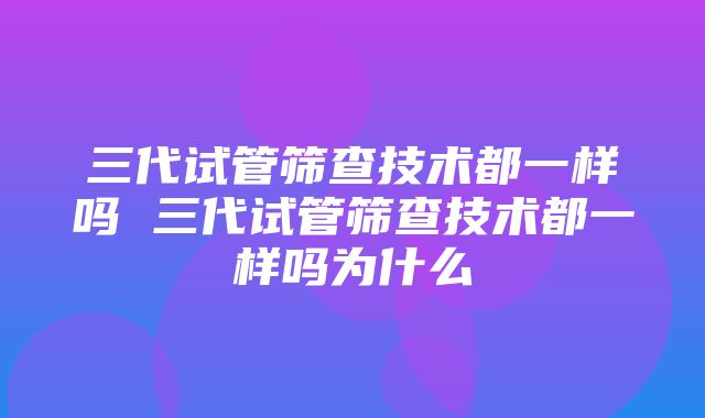 三代试管筛查技术都一样吗 三代试管筛查技术都一样吗为什么